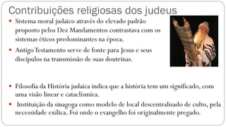 Contribuições religiosas dos judeus
 Sistema moral judaico através do elevado padrão
proposto pelos Dez Mandamentos contrastava com os
sistemas éticos predominantes na época.
 AntigoTestamento serve de fonte para Jesus e seus
discípulos na transmissão de suas doutrinas.
 Filosofia da História judaica indica que a história tem um significado, com
uma visão linear e cataclísmica.
 Instituição da sinagoga como modelo de local descentralizado de culto, pela
necessidade exílica. Foi onde o evangelho foi originalmente pregado.
 