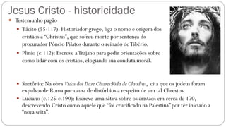 Jesus Cristo - historicidade
 Testemunho pagão
 Tácito (55-117): Historiador grego, liga o nome e origem dos
cristãos a “Christus”, que sofreu morte por sentença do
procurador Pôncio Pilatos durante o reinado deTibério.
 Plínio (c.112): Escreve aTrajano para pedir orientações sobre
como lidar com os cristãos, elogiando sua conduta moral.
 Suetônio: Na obra Vidas dos Doze Césares:Vida de Claudius, cita que os judeus foram
expulsos de Roma por causa de distúrbios a respeito de um tal Chrestos.
 Luciano (c.125-c.190): Escreve uma sátira sobre os cristãos em cerca de 170,
descrevendo Cristo como aquele que “foi crucificado na Palestina” por ter iniciado a
“nova seita”.
 