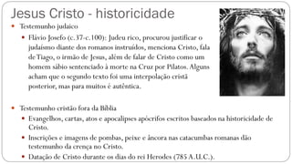 Jesus Cristo - historicidade
 Testemunho judaico
 Flávio Josefo (c.37-c.100): Judeu rico, procurou justificar o
judaísmo diante dos romanos instruídos, menciona Cristo, fala
deTiago, o irmão de Jesus, além de falar de Cristo como um
homem sábio sentenciado à morte na Cruz por Pilatos.Alguns
acham que o segundo texto foi uma interpolação cristã
posterior, mas para muitos é autêntica.
 Testemunho cristão fora da Bíblia
 Evangelhos, cartas, atos e apocalipses apócrifos escritos baseados na historicidade de
Cristo.
 Inscrições e imagens de pombas, peixe e âncora nas catacumbas romanas dão
testemunho da crença no Cristo.
 Datação de Cristo durante os dias do rei Herodes (785A.U.C.).
 