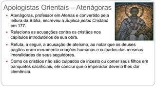 Apologistas Orientais – Atenágoras
 Atenágoras, professor em Atenas e convertido pela
leitura da Bíblia, escreveu a Súplica pelos Cristãos
em 177.
 Relaciona as acusações contra os cristãos nos
capítulos introdutórios de sua obra.
 Refuta, a seguir, a acusação de ateísmo, ao notar que os deuses
pagãos eram meramente criações humanas e culpados das mesmas
imoralidades de seus seguidores.
 Como os cristãos não são culpados de incesto ou comer seus filhos em
banquetes sacrificiais, ele conclui que o imperador deveria lhes dar
clemência.
 