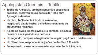 Apologistas Orientais – Teófilo
 Teófilo de Antioquia, também convertido pela leitura
da Bíblia, escreveu pouco depois de 180 a obra
Apologia a Autólico.
 Na obra, Teófilo tenta introduzir a Autólico,
magistrado pagão ilustre, o cristianismo através de
argumentos racionais.
 A obra se divide em três livros. No primeiro, discute a
natureza e a superioridade de Deus.
 No segundo, compara a fragilidade da religião pagã com o cristianismo.
 No último livro, responde às objeções de Autólico à fé cristã.
 Foi o primeiro a usar a palavra trias com referência à trindade.
 