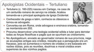 Apologistas Ocidentais – Tertuliano
 Tertuliano (c. 160-225) nasceu em Cartago, na casa de
um centurião romano de serviço na cidade. Acabou
tornando-se o principal apologista da Igreja Ocidental.
 Conhecedor de grego e latim, conhecia os clássicos e
tornou-se advogado.
 Converteu-se em Roma, onde advogava e ensinava oratória, tornando-
se montanista em 202.
 Procurou desenvolver uma teologia ocidental sólida e lutar para derrotar
todas as forças filosóficas e pagãs que se opunham ao cristianismo.
 No Apologeticum, enviado ao governador romano de sua província, nega
as acusações antigas aos cristãos, ressalta que a perseguição era um
fracasso, pois só aumentava o número de cristãos e era baseada em
razões dúbias, pois as reuniões, doutrinas e moral cristãos eram
superiores às dos vizinhos pagãos.
 