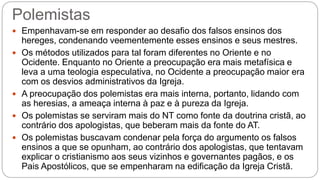 Polemistas
 Empenhavam-se em responder ao desafio dos falsos ensinos dos
hereges, condenando veementemente esses ensinos e seus mestres.
 Os métodos utilizados para tal foram diferentes no Oriente e no
Ocidente. Enquanto no Oriente a preocupação era mais metafísica e
leva a uma teologia especulativa, no Ocidente a preocupação maior era
com os desvios administrativos da Igreja.
 A preocupação dos polemistas era mais interna, portanto, lidando com
as heresias, a ameaça interna à paz e à pureza da Igreja.
 Os polemistas se serviram mais do NT como fonte da doutrina cristã, ao
contrário dos apologistas, que beberam mais da fonte do AT.
 Os polemistas buscavam condenar pela força do argumento os falsos
ensinos a que se opunham, ao contrário dos apologistas, que tentavam
explicar o cristianismo aos seus vizinhos e governantes pagãos, e os
Pais Apostólicos, que se empenharam na edificação da Igreja Cristã.
 