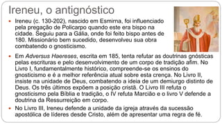 Ireneu, o antignóstico
 Ireneu (c. 130-202), nascido em Esmirna, foi influenciado
pela pregação de Policarpo quando este era bispo na
cidade. Seguiu para a Gália, onde foi feito bispo antes de
180. Missionário bem sucedido, desenvolveu sua obra
combatendo o gnosticismo.
 Em Adversus Haereses, escrita em 185, tenta refutar as doutrinas gnósticas
pelas escrituras e pelo desenvolvimento de um corpo de tradição afim. No
Livro I, fundamentalmente histórico, compreende-se os ensinos do
gnosticismo e é a melhor referência atual sobre esta crença. No Livro II,
insiste na unidade de Deus, combatendo a ideia de um demiurgo distinto de
Deus. Os três últimos expõem a posição cristã. O Livro III refuta o
gnosticismo pela Bíblia e tradição, o IV refuta Marcião e o livro V defende a
doutrina da Ressurreição em corpo.
 No Livro III, Ireneu defende a unidade da igreja através da sucessão
apostólica de líderes desde Cristo, além de apresentar uma regra de fé.
 