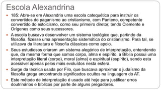 Escola Alexandrina
 185: Abre-se em Alexandria uma escola catequética para instruir os
convertidos do paganismo ao cristianismo, com Panteno, competente
convertido do estoicismo, como seu primeiro diretor, tendo Clemente e
Orígenes como seus sucessores.
 A escola buscava desenvolver um sistema teológico que, partindo da
filosofia, fizesse uma apresentação sistemática do cristianismo. Para tal, se
utilizava da literatura e filosofia clássicas como apoio.
 Seus estudiosos criaram um sistema alegórico de interpretação, entendendo
que, da mesma forma que somos corpo, alma e espírito, a Bíblia possui uma
interpretação literal (corpo), moral (alma) e espiritual (espírito), sendo esta
acessível apenas pelos mais evoluídos nesta esfera.
 Surge da técnica usada por Filo, que buscava aproximar o judaísmo da
filosofia grega encontrando significados ocultos na linguagem do AT.
 Este método de interpretação é usado até hoje para justificar erros
doutrinários e bíblicos por parte de alguns pregadores.
 