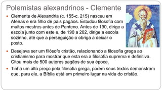 Polemistas alexandrinos - Clemente
 Clemente de Alexandria (c. 155-c. 215) nasceu em
Atenas e era filho de pais pagãos. Estudou filosofia com
muitos mestres antes de Panteno. Antes de 190, dirige a
escola junto com este e, de 190 a 202, dirige a escola
sozinho, até que a perseguição o obriga a deixar o
posto.
 Desejava ser um filósofo cristão, relacionando a filosofia grega ao
cristianismo para mostrar que esta era a filosofia suprema e definitiva.
Citou mais de 500 autores pagãos de sua época.
 Tinha um alto preço pela filosofia grega, porém seus textos demonstram
que, para ele, a Bíblia está em primeiro lugar na vida do cristão.
 