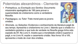 Polemistas alexandrinos - Clemente
 Protrepticus, ou Exortação aos Gentios: Documento
missionário apologético de 190 para provar a
superioridade do cristianismo como a verdadeira
filosofia.
 Paedagogus, ou Tutor: Trato moral para os jovens
cristãos.
 Stromata, ou Seleções: Evidencia o conhecimento da literatura pagã de
seu tempo. Apresenta o cristianismo no Livro I, falando que o cristão é o
verdadeiro gnóstico e que tudo de verdade na filosofia grega tinha sido
copiado do AT. No Livro II, mostra que a moralidade cristã é superior à
pagã, e no Livro III, expõe o casamento cristão. Nos livros VII e VIII,
apresenta o modo de viver dos cristãos.
 