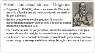Polemistas alexandrinos - Orígenes
 Orígenes (c. 185-254), aluno e sucessor de Clemente,
assumiu a família de seis membros devido ao martírio
do pai, Leônidas.
 Era tão competente e culto que, aos 18 anos, foi
escolhido para suceder Clemente na direção da escola,
ocupando o cargo até 231.
 Foi o autor de seis mil pergaminhos, mas tinha vida ascética e simples,
apesar de sua alta posição, incluindo dormir em uma simples tábua.
 Um homem rico, chamado Ambrósio, convertido do gnosticismo, tornou-
se seu amigo e se responsabilizou pela publicação de suas muitas obras.
 