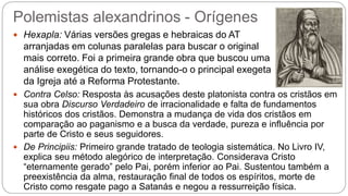 Polemistas alexandrinos - Orígenes
 Hexapla: Várias versões gregas e hebraicas do AT
arranjadas em colunas paralelas para buscar o original
mais correto. Foi a primeira grande obra que buscou uma
análise exegética do texto, tornando-o o principal exegeta
da Igreja até a Reforma Protestante.
 Contra Celso: Resposta às acusações deste platonista contra os cristãos em
sua obra Discurso Verdadeiro de irracionalidade e falta de fundamentos
históricos dos cristãos. Demonstra a mudança de vida dos cristãos em
comparação ao paganismo e a busca da verdade, pureza e influência por
parte de Cristo e seus seguidores.
 De Principiis: Primeiro grande tratado de teologia sistemática. No Livro IV,
explica seu método alegórico de interpretação. Considerava Cristo
“eternamente gerado” pelo Pai, porém inferior ao Pai. Sustentou também a
preexistência da alma, restauração final de todos os espíritos, morte de
Cristo como resgate pago a Satanás e negou a ressurreição física.
 