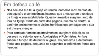 Em defesa da fé
 Nos séculos II e III, a Igreja enfrentou inúmeros movimentos de
perseguição e controvérsias internas que ameaçaram a unidade
da Igreja e sua estabilidade. Questionamentos surgiam tanto de
fora da Igreja, vindo da parte dos pagãos, quanto de dentro, a
partir de ensinamentos e visões heréticas que ameaçavam a sua
estrutura e crenças.
 Para combater ambos os movimentos, surgiram dois tipos de
pessoas no seio da igreja: Apologistas e Polemistas. Ambos
tinham a função de defender a Igreja. Os primeiros a defendiam
frente aos pagãos, enquanto os segundos a defendiam frente aos
hereges.
 
