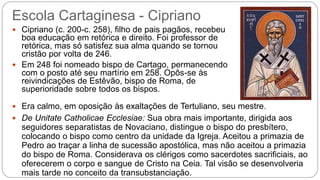 Escola Cartaginesa - Cipriano
 Cipriano (c. 200-c. 258), filho de pais pagãos, recebeu
boa educação em retórica e direito. Foi professor de
retórica, mas só satisfez sua alma quando se tornou
cristão por volta de 246.
 Em 248 foi nomeado bispo de Cartago, permanecendo
com o posto até seu martírio em 258. Opôs-se às
reivindicações de Estêvão, bispo de Roma, de
superioridade sobre todos os bispos.
 Era calmo, em oposição às exaltações de Tertuliano, seu mestre.
 De Unitate Catholicae Ecclesiae: Sua obra mais importante, dirigida aos
seguidores separatistas de Novaciano, distingue o bispo do presbítero,
colocando o bispo como centro da unidade da Igreja. Aceitou a primazia de
Pedro ao traçar a linha de sucessão apostólica, mas não aceitou a primazia
do bispo de Roma. Considerava os clérigos como sacerdotes sacrificiais, ao
oferecerem o corpo e sangue de Cristo na Ceia. Tal visão se desenvolveria
mais tarde no conceito da transubstanciação.
 