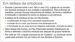 Em defesa da ortodoxia
 Durante o período entre o ano 100 e o ano 313, a igreja se viu envolta
por diversas ameaças à sua unidade e subsistência. Para enfrentar as
questões, precisou buscar mecanismos de defesa, de forma a solidificar
a instituição e robustecê-la contra os ataques à sua estrutura.
 A defesa da fé ortodoxa se deu em três frentes:
 A solidificação do bispo como autoridade inquestionável.
 A criação de um credo, que forneceu uma declaração de fé.
 A formatação de um corpo de livros religiosos autorizados, chamado de cânon.
 Além destas três frentes, os Pais Polemistas também trabalharam de
forma a defender a doutrina ortodoxa dos ataques de grupos heréticos.
 Por volta de 170, a Igreja chamava-se de “Católica”, ou Universal, termo
usado pela primeira vez por Inácio em sua Epístola a Esmirna.
 
