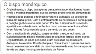 O bispo monárquico
 Originalmente, o bispo era apenas um administrador das igrejas locais,
tendo a mesma importância que os demais presbíteros da comunidade.
 Necessidades práticas e teóricas levaram à exaltação da posição do
bispo em cada igreja. Com o enfrentamento às heresias e à perseguição,
a posição ganhou ainda mais poder. Por fim, a doutrina da sucessão
apostólica e visão da ceia do Senhor como um sacramento sacrificial
foram fatores fundamentais para o aumento do seu poder.
 Com a exaltação da posição, surgiu também o reconhecimento da
superioridade de bispos monárquicos de algumas igrejas sobre outros.
Originalmente, os cinco principais eram os bispos de Jerusalém,
Antioquia, Alexandria, Constantinopla e Roma. Com o passar dos anos,
foi-se desenvolvendo a ideia do reconhecimento de uma honra especial
devida ao bispo monárquico da cidade de Roma.
 