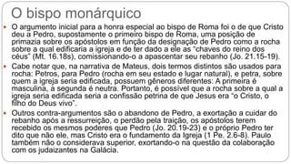 O bispo monárquico
 O argumento inicial para a honra especial ao bispo de Roma foi o de que Cristo
deu a Pedro, supostamente o primeiro bispo de Roma, uma posição de
primazia sobre os apóstolos em função da designação de Pedro como a rocha
sobre a qual edificaria a igreja e de ter dado a ele as “chaves do reino dos
céus” (Mt. 16.18s), comissionando-o a apascentar seu rebanho (Jo. 21.15-19).
 Cabe notar que, na narrativa de Mateus, dois termos distintos são usados para
rocha: Petros, para Pedro (rocha em seu estado e lugar natural), e petra, sobre
quem a igreja seria edificada, possuem gêneros diferentes: A primeira é
masculina, a segunda é neutra. Portanto, é possível que a rocha sobre a qual a
igreja seria edificada seria a confissão petrina de que Jesus era “o Cristo, o
filho do Deus vivo”.
 Outros contra-argumentos são o abandono de Pedro, a exortação a cuidar do
rebanho após a ressurreição, o perdão pela traição, os apóstolos terem
recebido os mesmos poderes que Pedro (Jo. 20.19-23) e o próprio Pedro ter
dito que não ele, mas Cristo era o fundamento da Igreja (1 Pe. 2.6-8). Paulo
também não o considerava superior, exortando-o na questão da colaboração
com os judaizantes na Galácia.
 