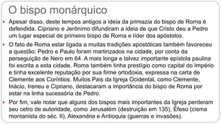 O bispo monárquico
 Apesar disso, deste tempos antigos a ideia da primazia do bispo de Roma é
defendida. Cipriano e Jerônimo difundiram a ideia de que Cristo deu a Pedro
um lugar especial de primeiro bispo de Roma e líder dos apóstolos.
 O fato de Roma estar ligada a muitas tradições apostólicas também favoreceu
a questão: Pedro e Paulo foram martirizados na cidade, por conta da
perseguição de Nero em 64. A mais longa e talvez importante epístola paulina
foi escrita a esta cidade. Roma também tinha prestígio como capital do Império
e tinha excelente reputação por sua firme ortodoxia, expressa na carta de
Clemente aos Coríntios. Muitos Pais da Igreja Ocidental, como Clemente,
Inácio, Ireneu e Cipriano, destacaram a importância do bispo de Roma por
estar na linha sucessória de Pedro.
 Por fim, vale notar que alguns dos bispos mais importantes da Igreja perderam
seu cetro de autoridade, como Jerusalém (destruição em 135), Éfeso (cisma
montanista do séc. II), Alexandria e Antioquia (guerras e invasões).
 