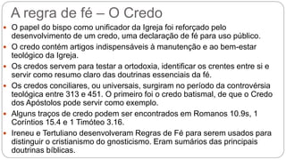 A regra de fé – O Credo
 O papel do bispo como unificador da Igreja foi reforçado pelo
desenvolvimento de um credo, uma declaração de fé para uso público.
 O credo contém artigos indispensáveis à manutenção e ao bem-estar
teológico da Igreja.
 Os credos servem para testar a ortodoxia, identificar os crentes entre si e
servir como resumo claro das doutrinas essenciais da fé.
 Os credos conciliares, ou universais, surgiram no período da controvérsia
teológica entre 313 e 451. O primeiro foi o credo batismal, de que o Credo
dos Apóstolos pode servir como exemplo.
 Alguns traços de credo podem ser encontrados em Romanos 10.9s, 1
Coríntios 15.4 e 1 Timóteo 3.16.
 Ireneu e Tertuliano desenvolveram Regras de Fé para serem usados para
distinguir o cristianismo do gnosticismo. Eram sumários das principais
doutrinas bíblicas.
 
