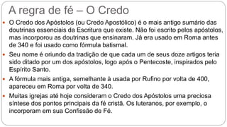 A regra de fé – O Credo
 O Credo dos Apóstolos (ou Credo Apostólico) é o mais antigo sumário das
doutrinas essenciais da Escritura que existe. Não foi escrito pelos apóstolos,
mas incorporou as doutrinas que ensinaram. Já era usado em Roma antes
de 340 e foi usado como fórmula batismal.
 Seu nome é oriundo da tradição de que cada um de seus doze artigos teria
sido ditado por um dos apóstolos, logo após o Pentecoste, inspirados pelo
Espírito Santo.
 A fórmula mais antiga, semelhante à usada por Rufino por volta de 400,
apareceu em Roma por volta de 340.
 Muitas igrejas até hoje consideram o Credo dos Apóstolos uma preciosa
síntese dos pontos principais da fé cristã. Os luteranos, por exemplo, o
incorporam em sua Confissão de Fé.
 