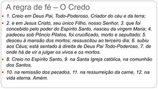 A regra de fé – O Credo
 1. Creio em Deus Pai, Todo-Poderoso, Criador do céu e da terra;
 2. e em Jesus Cristo, seu único Filho, nosso Senhor, 3. que foi
concebido pelo poder do Espírito Santo, nasceu da virgem Maria; 4.
padeceu sob Pôncio Pilatos, foi crucificado, morto e sepultado; 5.
desceu à mansão dos mortos; ressuscitou ao terceiro dia; 6. subiu
aos Céus; está sentado à direita de Deus Pai Todo-Poderoso, 7. de
onde há de vir a julgar os vivos e os mortos.
 8. Creio no Espírito Santo, 9. na Santa Igreja católica, na comunhão
dos Santos,
 10. na remissão dos pecados, 11. na ressurreição da carne, 12. na
vida eterna. Amém.
 