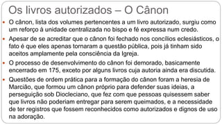 Os livros autorizados – O Cânon
 O cânon, lista dos volumes pertencentes a um livro autorizado, surgiu como
um reforço à unidade centralizada no bispo e fé expressa num credo.
 Apesar de se acreditar que o cânon foi fechado nos concílios eclesiásticos, o
fato é que eles apenas tornaram a questão pública, pois já tinham sido
aceitos amplamente pela consciência da Igreja.
 O processo de desenvolvimento do cânon foi demorado, basicamente
encerrado em 175, exceto por alguns livros cuja autoria ainda era discutida.
 Questões de ordem prática para a formação do cânon foram a heresia de
Marcião, que formou um cânon próprio para defender suas ideias, a
perseguição sob Diocleciano, que fez com que pessoas quisessem saber
que livros não poderiam entregar para serem queimados, e a necessidade
de ter registros que fossem reconhecidos como autorizados e dignos de uso
na adoração.
 