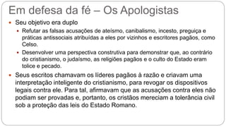 Em defesa da fé – Os Apologistas
 Seu objetivo era duplo
 Refutar as falsas acusações de ateísmo, canibalismo, incesto, preguiça e
práticas antissociais atribuídas a eles por vizinhos e escritores pagãos, como
Celso.
 Desenvolver uma perspectiva construtiva para demonstrar que, ao contrário
do cristianismo, o judaísmo, as religiões pagãos e o culto do Estado eram
tolice e pecado.
 Seus escritos chamavam os líderes pagãos à razão e criavam uma
interpretação inteligente do cristianismo, para revogar os dispositivos
legais contra ele. Para tal, afirmavam que as acusações contra eles não
podiam ser provadas e, portanto, os cristãos mereciam a tolerância civil
sob a proteção das leis do Estado Romano.
 