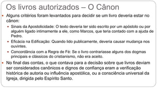 Os livros autorizados – O Cânon
 Alguns critérios foram levantados para decidir se um livro deveria estar no
cânon:
 Sinais da Apostolicidade: O texto deveria ter sido escrito por um apóstolo ou por
alguém ligado intimamente a ele, como Marcos, que teria contado com a ajuda de
Pedro.
 Eficácia na Edificação: Quando lido publicamente, deveria causar mudança nos
ouvintes.
 Concordância com a Regra de Fé: Se o livro contrariasse alguns dos dogmas
principais e clássicos do cristianismo, não era aceito.
 No final das contas, o que contava para a decisão sobre que livros deviam
ser considerados canônicos e dignos de confiança eram a verificação
histórica de autoria ou influência apostólica, ou a consciência universal da
Igreja, dirigida pelo Espírito Santo.
 