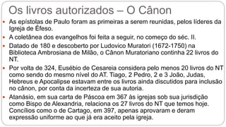 Os livros autorizados – O Cânon
 As epístolas de Paulo foram as primeiras a serem reunidas, pelos líderes da
Igreja de Éfeso.
 A coletânea dos evangelhos foi feita a seguir, no começo do séc. II.
 Datado de 180 e descoberto por Ludovico Muratori (1672-1750) na
Biblioteca Ambrosiana de Milão, o Cânon Muratoriano continha 22 livros do
NT.
 Por volta de 324, Eusébio de Cesareia considera pelo menos 20 livros do NT
como sendo do mesmo nível do AT. Tiago, 2 Pedro, 2 e 3 João, Judas,
Hebreus e Apocalipse estavam entre os livros ainda discutidos para inclusão
no cânon, por conta da incerteza de sua autoria.
 Atanásio, em sua carta de Páscoa em 367 às igrejas sob sua jurisdição
como Bispo de Alexandria, relaciona os 27 livros do NT que temos hoje.
Concílios como o de Cartago, em 397, apenas aprovaram e deram
expressão uniforme ao que já era aceito pela igreja.
 