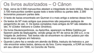 Os livros autorizados – O Cânon
 Hoje, cerca de 5.500 manuscritos atestam a integridade do texto bíblico. Mais de
3.100 manuscritos contêm quase todo o texto bíblico ou partes dele. 2.300
lecionários possuem partes dele.
 O texto de Isaías encontrado em Qumran é o mais antigo e extenso desse livro.
 Os textos do NT mais antigos que possuímos são pequenos pedaços de
pergaminho do séc. II. Os textos completos mais antigos do NT são datados do
séc. IV (Códex Vaticano e Códex Sinaítico).
 Os livros Deuterocanônicos, ou Apócrifos, aparecem na Bíblia Católica por
fazerem parte da Septuaginta, versão grega do NT de cerca de 200 a.C, e na
Vulgata de Jerônimo. Tais textos não se encontram no cânon judaico por não
terem seus originais em hebraico.
 Quando Lutero fez a versão em alemão da Bíblia, traduziu do hebraico e, por
não encontrar estes textos, deixou-os de fora. Como resposta, a ICAR os incluiu
em seu cânon em 1546, no Concílio de Trento.
 