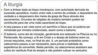 A liturgia
 Com a ênfase dada ao bispo monárquico, com autoridade derivada da
sucessão apostólica, muitos viram nele o centro da unidade, o depositário da
verdade e o despenseiro dos meios da graça de Deus através dos
sacramentos. Oriundos de religiões de mistério também podem ter
contribuído para dar uma visão sacerdotal ao bispo.
 A ceia passou a ser vista como um sacrifício a Deus que só poderia ser
ministrado por ministro credenciado, assim como o batismo.
 O batismo, como ato de iniciação, geralmente era realizado na Páscoa ou no
Pentecoste. No começo, a fé em Cristo e o desejo de batismo eram os
únicos requisitos, mas, no final do séc. II, um período probatório como
catecúmeno passou a ser necessário, para provar a realidade da
experiência do convertido. Neste período, os catecúmenos assistiam aos
cultos do vestíbulo final do templo e não podiam cultuar no santuário.
 
