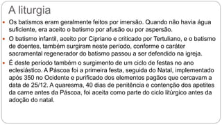 A liturgia
 Os batismos eram geralmente feitos por imersão. Quando não havia água
suficiente, era aceito o batismo por afusão ou por aspersão.
 O batismo infantil, aceito por Cipriano e criticado por Tertuliano, e o batismo
de doentes, também surgiram neste período, conforme o caráter
sacramental regenerador do batismo passou a ser defendido na igreja.
 É deste período também o surgimento de um ciclo de festas no ano
eclesiástico. A Páscoa foi a primeira festa, seguida do Natal, implementado
após 350 no Ocidente e purificado dos elementos pagãos que cercavam a
data de 25/12. A quaresma, 40 dias de penitência e contenção dos apetites
da carne antes da Páscoa, foi aceita como parte do ciclo litúrgico antes da
adoção do natal.
 