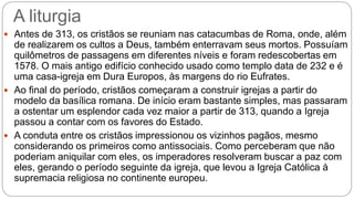 A liturgia
 Antes de 313, os cristãos se reuniam nas catacumbas de Roma, onde, além
de realizarem os cultos a Deus, também enterravam seus mortos. Possuíam
quilômetros de passagens em diferentes níveis e foram redescobertas em
1578. O mais antigo edifício conhecido usado como templo data de 232 e é
uma casa-igreja em Dura Europos, às margens do rio Eufrates.
 Ao final do período, cristãos começaram a construir igrejas a partir do
modelo da basílica romana. De início eram bastante simples, mas passaram
a ostentar um esplendor cada vez maior a partir de 313, quando a Igreja
passou a contar com os favores do Estado.
 A conduta entre os cristãos impressionou os vizinhos pagãos, mesmo
considerando os primeiros como antissociais. Como perceberam que não
poderiam aniquilar com eles, os imperadores resolveram buscar a paz com
eles, gerando o período seguinte da igreja, que levou a Igreja Católica à
supremacia religiosa no continente europeu.
 