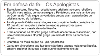 Em defesa da fé – Os Apologistas
 Escreviam como filósofos, ressaltavam o cristianismo como religião e
filosofia mais antiga, por notarem que o Pentateuco era mais antigo que
as Guerras de Troia e que as verdades gregas eram apropriações do
cristianismo ou do judaísmo.
 A vida pura de Cristo, seus milagres e o cumprimento das profecias do
AT que diziam respeito a ele foram usadas para provar que o
cristianismo era a mais elevada filosofia.
 Eram educados na filosofia grega antes de aceitarem o cristianismo, por
isso consideravam a filosofia grega um meio de levar os homens a
Cristo.
 Usaram o NT mais do que os Pais Apostólicos.
 Gerou um sincretismo que fez do cristianismo apenas mais uma filosofia,
embora superior às outras e com cunho totalmente cristão.
 