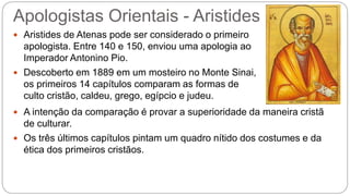 Apologistas Orientais - Aristides
 Aristides de Atenas pode ser considerado o primeiro
apologista. Entre 140 e 150, enviou uma apologia ao
Imperador Antonino Pio.
 Descoberto em 1889 em um mosteiro no Monte Sinai,
os primeiros 14 capítulos comparam as formas de
culto cristão, caldeu, grego, egípcio e judeu.
 A intenção da comparação é provar a superioridade da maneira cristã
de culturar.
 Os três últimos capítulos pintam um quadro nítido dos costumes e da
ética dos primeiros cristãos.
 