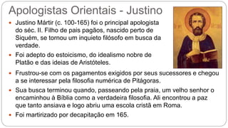 Apologistas Orientais - Justino
 Justino Mártir (c. 100-165) foi o principal apologista
do séc. II. Filho de pais pagãos, nascido perto de
Siquém, se tornou um inquieto filósofo em busca da
verdade.
 Foi adepto do estoicismo, do idealismo nobre de
Platão e das ideias de Aristóteles.
 Frustrou-se com os pagamentos exigidos por seus sucessores e chegou
a se interessar pela filosofia numérica de Pitágoras.
 Sua busca terminou quando, passeando pela praia, um velho senhor o
encaminhou à Bíblia como a verdadeira filosofia. Ali encontrou a paz
que tanto ansiava e logo abriu uma escola cristã em Roma.
 Foi martirizado por decapitação em 165.
 