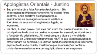 Apologistas Orientais - Justino
 Sua primeira obra foi a Primeira Apologia (c. 150),
endereçada ao Imperador Antonino Pio e seus filhos
adotivos, onde exortava os imperadores a
examinarem as acusações contra os cristãos e
libertá-los de seus constrangimentos legais, se
inocentes.
 Na obra, Justino provou que eles não eram ateus nem idólatras, e a
principal seção da obra se destina a apresentar a moral, as doutrinas e
o fundador do cristianismo. Ali, mostrou que a vida e a moralidade
superiores de Cristo estavam previstas no AT e que as perseguições e
erros vinham do demônio. Os últimos capítulos serviram para fazer uma
exposição do culto cristão, mostrando que as acusações contra o
cristianismo eram falsas e a perseguição deveria ser suspensa.
 