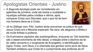 Apologistas Orientais - Justino
 A Segunda Apologia pode ser considerada um
apêndice da primeira, onde ele ilustra a crueldade e
injustiças sofridas pelos cristãos e afirma, após
comparar Cristo com Sócrates, que o que há de bom
nos homens deve-se a Cristo.
 Já no Diálogo com Trifo, Justino tenta convencer os judeus de que
Jesus Cristo era o Messias esperado. Na obra, ele alegoriza a Bíblia e
dá muita ênfase à profecia.
 Os 8 primeiros capítulos são autobiográficos, enquanto os 134 restantes
são o desenvolvimento de três ideias: a relação entre o declínio da lei
do velho concerto e o surgimento do Evangelho; a identificação do
logos, Cristo, com Deus; e a chamada dos gentios como povo de Deus.
Também enfatizou que Cristo foi o cumprimento das profecias do AT.
 
