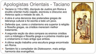 Apologistas Orientais - Taciano
 Taciano (c.110-c180), discípulo de Justino em Roma e
erudito oriental muito viajado, escreveu o Discurso aos
Helenos após a metade do séc. II.
 A obra é uma denúncia das pretensões gregas de
liderança cultural e foi escrita a todo um povo.
 Defendia que, como o cristianismo era superior à religião
e filosofia gregas, os cristãos mereciam melhor
tratamento.
 A segunda seção da obra compara os ensinos cristãos
com a mitologia e filosofia grega e a próxima mostra que
o cristianismo é mais antigo que ambos.
 A última seção trabalha uma escultura grega encontrada
em Roma.
 Também foi o compilador do Diatessaron, mais antiga
harmonia dos evangelhos.
 