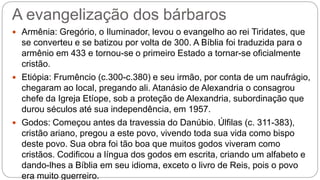 A evangelização dos bárbaros
 Armênia: Gregório, o Iluminador, levou o evangelho ao rei Tiridates, que
se converteu e se batizou por volta de 300. A Bíblia foi traduzida para o
armênio em 433 e tornou-se o primeiro Estado a tornar-se oficialmente
cristão.
 Etiópia: Frumêncio (c.300-c.380) e seu irmão, por conta de um naufrágio,
chegaram ao local, pregando ali. Atanásio de Alexandria o consagrou
chefe da Igreja Etíope, sob a proteção de Alexandria, subordinação que
durou séculos até sua independência, em 1957.
 Godos: Começou antes da travessia do Danúbio. Úlfilas (c. 311-383),
cristão ariano, pregou a este povo, vivendo toda sua vida como bispo
deste povo. Sua obra foi tão boa que muitos godos viveram como
cristãos. Codificou a língua dos godos em escrita, criando um alfabeto e
dando-lhes a Bíblia em seu idioma, exceto o livro de Reis, pois o povo
era muito guerreiro.
 
