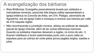 A evangelização dos bárbaros
 Ilhas Britânicas: Evangelho possivelmente levado por soldados e
mercadores romanos, possíveis três bispos celtas representaram a
Igreja britânica no Concílio de Arles, em 314. Pelágio, adversário de
Agostinho, era da Igreja Celta e começou a ensinar sua heresia por volta
de 410 naquela região.
 Não reconhecendo a jurisdição romana, adotou as práticas de datação
pascal da Igreja Oriental, além de ter outras diferenças menores.
Quando os soldados imperiais deixaram a região, no início do séc. V,
ficaram indefesos e foram exterminados junto com o povo celta ou
expulsos para as colinas do norte pelos povos pagãos anglos, saxões e
jutos.
 