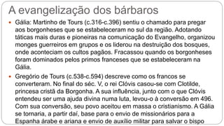 A evangelização dos bárbaros
 Gália: Martinho de Tours (c.316-c.396) sentiu o chamado para pregar
aos borgonheses que se estabeleceram no sul da região. Adotando
táticas mais duras e pioneiras na comunicação do Evangelho, organizou
monges guerreiros em grupos e os liderou na destruição dos bosques,
onde aconteciam os cultos pagãos. Fracassou quando os borgonheses
foram dominados pelos primos franceses que se estabeleceram na
Gália.
 Gregório de Tours (c.538-c.594) descreve como os francos se
converteram. No final do séc. V, o rei Clóvis casou-se com Clotilde,
princesa cristã da Borgonha. A sua influência, junto com o que Clóvis
entendeu ser uma ajuda divina numa luta, levou-o à conversão em 496.
Com sua conversão, seu povo aceitou em massa o cristianismo. A Gália
se tornaria, a partir daí, base para o envio de missionários para a
Espanha árabe e ariana e envio de auxílio militar para salvar o bispo
 