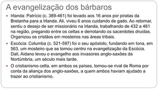 A evangelização dos bárbaros
 Irlanda: Patrício (c. 389-461) foi levado aos 16 anos por piratas da
Bretanha para a Irlanda. Ali, viveu 6 anos cuidando de gado. Ao retornar,
sentiu o desejo de ser missionário na Irlanda, trabalhando de 432 a 461
na região, pregando entre os celtas e derrotando os sacerdotes druidas.
Organizou os cristãos em mosteiros nas áreas tribais.
 Escócia: Columba (c. 521-597) foi o seu apóstolo, fundando em Iona, em
563, um mosteiro que se tornou centro na evangelização da Escócia.
Dali, Aidano levou o evangelho aos invasores anglo-saxões da
Nortúmbria, um século mais tarde.
 O cristianismo celta, em ambos os países, tornou-se rival de Roma por
conta da aliança dos anglo-saxões, a quem ambos haviam ajudado a
trazer ao cristianismo.
 