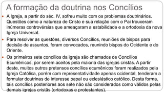 A formação da doutrina nos Concílios
 A Igreja, a partir do séc. IV, sofreu muito com os problemas doutrinários.
Questões como a natureza de Cristo e sua relação com o Pai trouxeram
inúmeras controvérsias que ameaçaram a estabilidade e a ortodoxia da nova
Igreja Universal.
 Para resolver as questões, diversos Concílios, reuniões de bispos para
decisão de assuntos, foram convocados, reunindo bispos do Ocidente e do
Oriente.
 Os primeiros sete concílios da igreja são chamados de Concílios
Ecumênicos, por serem aceitos pela maioria das igrejas cristãs. A partir
deste, muitos outros pretensos concílios ecumênicos foram realizados pela
Igreja Católica, porém com representatividade apenas ocidental, tenderam a
formular doutrinas de interesse papal ou eclesiástico católico. Desta forma,
tais concílios posteriores aos sete não são considerados como válidos pelas
demais igrejas cristãs (ortodoxas e protestantes).
 