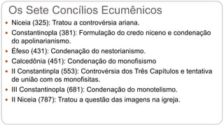 Os Sete Concílios Ecumênicos
 Niceia (325): Tratou a controvérsia ariana.
 Constantinopla (381): Formulação do credo niceno e condenação
do apolinarianismo.
 Éfeso (431): Condenação do nestorianismo.
 Calcedônia (451): Condenação do monofisismo
 II Constantinpla (553): Controvérsia dos Três Capítulos e tentativa
de união com os monofisitas.
 III Constantinopla (681): Condenação do monotelismo.
 II Niceia (787): Tratou a questão das imagens na igreja.
 