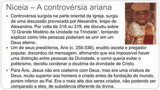 Niceia – A controvérsia ariana
 Controvérsia surgida na parte oriental da Igreja, surgiu
de uma discussão provocada por Alexandre, bispo de
Alexandria. Por volta de 318 ou 319, ele discutiu sobre
“O Grande Mistério da Unidade na Trindade”, tentando
explicar como três pessoas poderiam se unir em um
Deus eterno.
 Um de seus presbíteros, Ário (c. 250-336), erudito asceta e pregador
popular, discordou da mensagem, afirmando que era impossível haver
uma distinção entre pessoas da Divindade, e como queria evitar o
politeísmo, decidiu condenar a doutrina da divindade de Cristo.
 Para Ário, Jesus não era coeterno com Deus, mas era uma criatura de
Deus, muito superior aos homens e criado antes da fundação do mundo,
porém inferior ao Pai. Era o mais alto dos seres criados, não podendo ser
comparado a eles, de substância diferente da divina.
 
