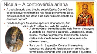 Niceia – A controvérsia ariana
 A questão abria uma brecha soteriológica: Como Cristo
poderia salvar o homem se não fosse plenamente Deus,
mas sim menor que Deus e de essência semelhante ou
diferente do Pai?
 Condenado por Alexandre após um sínodo local, Ário
foge para o palácio de Eusébio, bispo de Nicomédia.
 A controvérsia, centralizada na Ásia Menor, ameaçava
a unidade do Império e da Igreja. Constantino, então,
buscou resolver o problema. Inicialmente, enviou
cartas ao bispo de Alexandria e a Ário, mas não
obteve sucesso.
 Para por fim à questão, Constantino resolveu
convocar os bispos da igreja para um concílio, de
forma a solucionar de uma vez por todas a questão.
 