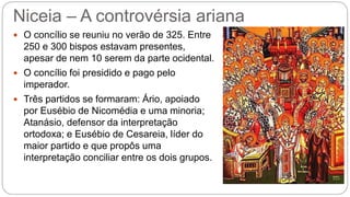 Niceia – A controvérsia ariana
 O concílio se reuniu no verão de 325. Entre
250 e 300 bispos estavam presentes,
apesar de nem 10 serem da parte ocidental.
 O concílio foi presidido e pago pelo
imperador.
 Três partidos se formaram: Ário, apoiado
por Eusébio de Nicomédia e uma minoria;
Atanásio, defensor da interpretação
ortodoxa; e Eusébio de Cesareia, líder do
maior partido e que propôs uma
interpretação conciliar entre os dois grupos.
 