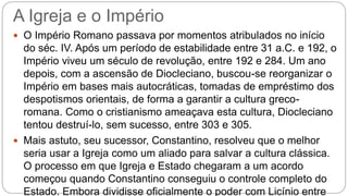 A Igreja e o Império
 O Império Romano passava por momentos atribulados no início
do séc. IV. Após um período de estabilidade entre 31 a.C. e 192, o
Império viveu um século de revolução, entre 192 e 284. Um ano
depois, com a ascensão de Diocleciano, buscou-se reorganizar o
Império em bases mais autocráticas, tomadas de empréstimo dos
despotismos orientais, de forma a garantir a cultura greco-
romana. Como o cristianismo ameaçava esta cultura, Diocleciano
tentou destruí-lo, sem sucesso, entre 303 e 305.
 Mais astuto, seu sucessor, Constantino, resolveu que o melhor
seria usar a Igreja como um aliado para salvar a cultura clássica.
O processo em que Igreja e Estado chegaram a um acordo
começou quando Constantino conseguiu o controle completo do
Estado. Embora dividisse oficialmente o poder com Licínio entre
 