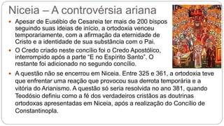 Niceia – A controvérsia ariana
 Apesar de Eusébio de Cesareia ter mais de 200 bispos
seguindo suas ideias de início, a ortodoxia venceu
temporariamente, com a afirmação da eternidade de
Cristo e a identidade de sua substância com o Pai.
 O Credo criado neste concílio foi o Credo Apostólico,
interrompido após a parte “E no Espírito Santo”. O
restante foi adicionado no segundo concílio.
 A questão não se encerrou em Niceia. Entre 325 e 361, a ortodoxia teve
que enfrentar uma reação que provocou sua derrota temporária e a
vitória do Arianismo. A questão só seria resolvida no ano 381, quando
Teodósio definiu como a fé dos verdadeiros cristãos as doutrinas
ortodoxas apresentadas em Niceia, após a realização do Concílio de
Constantinopla.
 