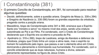 I Constantinopla (381)
 O primeiro Concílio de Constantinopla, em 381, foi convocado para resolver
algumas questões:
 Decidir, definitivamente, sobre a questão ariana. Gregório de Nissa (c. 330-c.394)
e Gregório de Naziâncio (c. 330-390) foram os grandes expoentes da ortodoxia,
pregando contra a posição ariana.
 Macedônio, bispo de Constantinopla entre 341 e 360, ensinava que o Espírito
Santo era “ministro e servo” no mesmo nível dos anjos, sendo uma criatura
subordinada ao Pai e ao Filho. Foi condenado, com o Credo de Constantinopla
declarando que o Espírito era co-eterno e procedia do Pai.
 Apolinário (c. 310-c.390), bispo de Laodiceia, amigo de Atanásio e defensor da
ortodoxia, pregou que Cristo tinha um corpo e alma reais, mas o espírito no
homem foi substituído pelo logos, que passou a ser o elemento ativo em Cristo,
dominando-o plenamente e minimizando sua humanidade. Foi condenado, com o
concílio entendendo que as duas naturezas, humana e divina, estavam
plenamente representadas na figura de Jesus Cristo.
 
