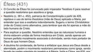Éfeso (431)
 O Concílio de Éfeso foi convocado pelo imperador Teodósio II para resolver
a questão nestoriana que assolava a igreja.
 Nestório (c. 381-c. 452), patriarca de Constantinopla a partir de 428,
rejeitava o uso do termo theotokos (mãe de Deus) aplicado a Maria, por
entender que isso a exaltaria indevidamente. Sugeriu o termo Christotokos
(mãe do Cristo) como alternativa, para lembrar que ela foi apenas a mãe do
lado humano de Cristo.
 Para explicar a questão, Nestório entendeu que as naturezas humana e
divina estavam unidas de forma mecânica em Cristo, sendo apenas um
homem perfeito moralmente associado à divindade, sendo mais portador de
Deus do que homem-Deus.
 A doutrina foi condenada, de forma a enfatizar que Jesus era Deus desde a
eternidade, porém o movimento nestoriano permaneceu como igreja, sendo
 