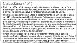 Calcedônia (451)
 Êutico (c. 378-c. 455), monge em Constantinopla, ensinava que, após a
Encarnação, as naturezas de Cristo, humana e divina, se fundiram em uma,
a divina. Tal doutrina negava a verdadeira humanidade de Cristo.
 Inicialmente condenado em Éfeso e posteriormente em um sínodo regional
em 448 pelo patriarca de Constantinopla, Êutico reagiu, acusando-o de
nestorianismo, sendo reabilitado em um novo concílio em Éfeso, em 449.
Este concílio, convocado por Dióscoro, patriarca de Alexandria e monofisita,
foi condenado pelo papa Leão I, que escreveu um Tomo onde condenava as
ideias de Êutico. O Patriarca de Constantinopla, Flaviano, foi condenado,
surrado, pisado e morto dias depois, gerando o comentário de Leão de que
aquele tinha sido um “Sínodo de Ladrões”.
 Finalmente convocado pelo imperador bizantino Marciano, o concílio
condenou Êutico e Dióscoro e promulgou a teologia difisista, em que Cristo é
“verdadeiramente homem e verdadeiramente Deus”. Este concílio encerrou
a questão das duas naturezas de Jesus Cristo, porém vários cristãos
 